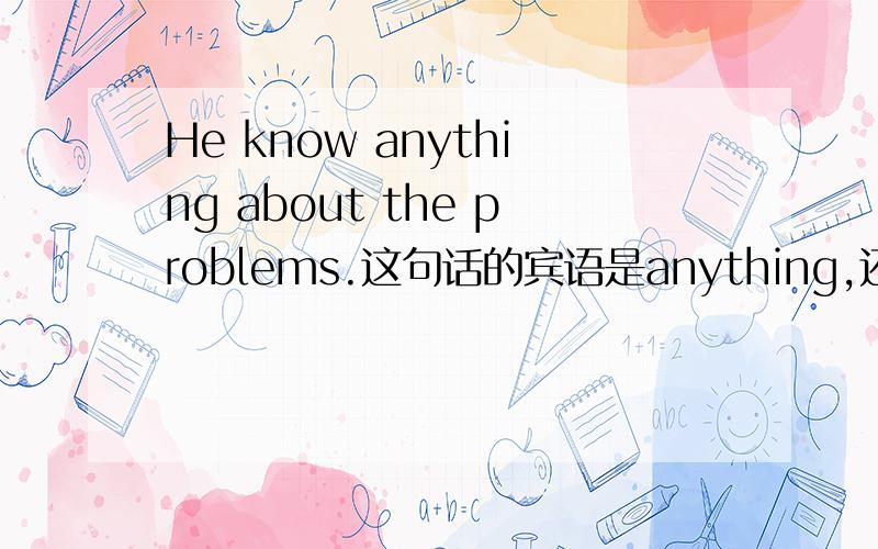 He know anything about the problems.这句话的宾语是anything,还是anythi