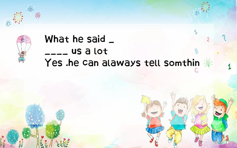 What he said _____ us a lot Yes .he can alaways tell somthin