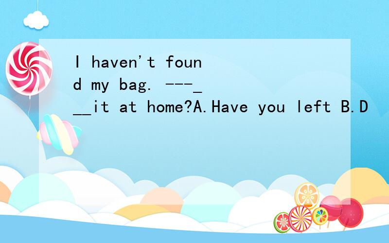 I haven't found my bag. ---___it at home?A.Have you left B.D