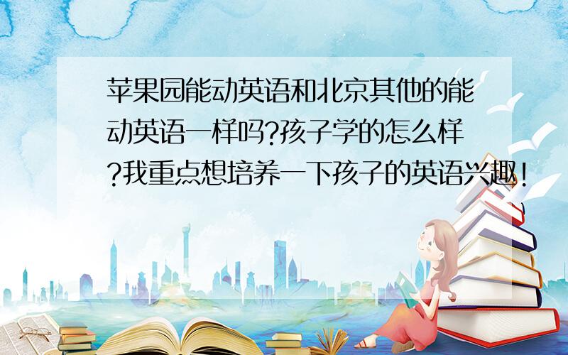 苹果园能动英语和北京其他的能动英语一样吗?孩子学的怎么样?我重点想培养一下孩子的英语兴趣!