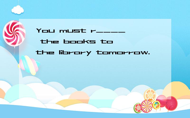 You must r____ the books to the library tomorrow.