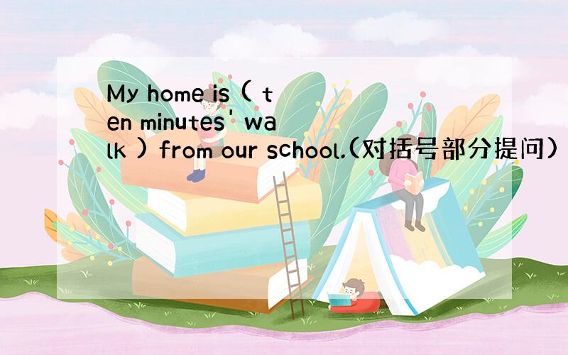 My home is ( ten minutes' walk ) from our school.(对括号部分提问)