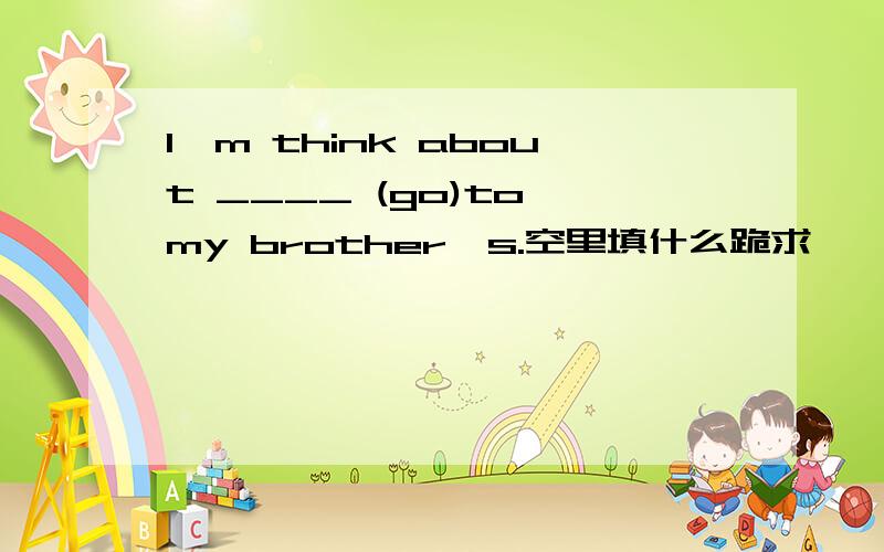 I'm think about ____ (go)to my brother's.空里填什么跪求