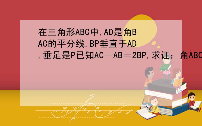 在三角形ABC中,AD是角BAC的平分线,BP垂直于AD,垂足是P已知AC－AB＝2BP,求证：角ABC＝3角C