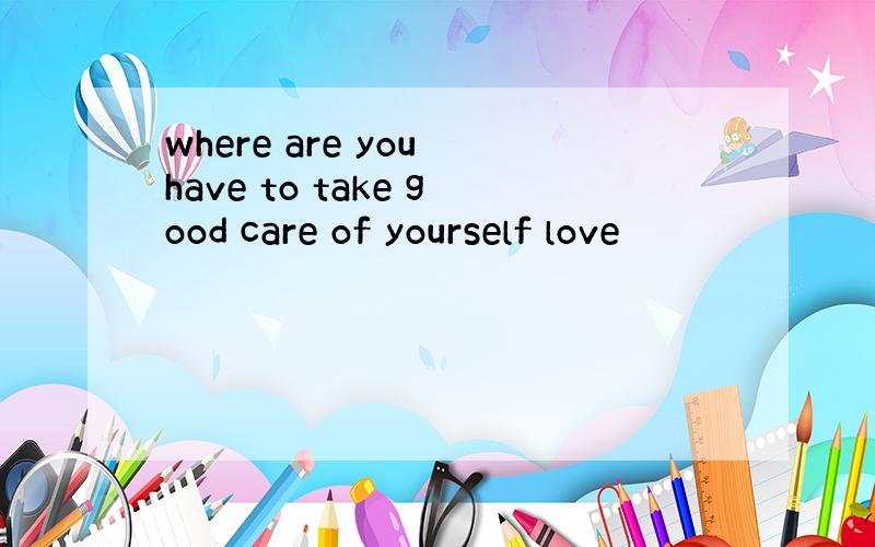 where are you have to take good care of yourself love
