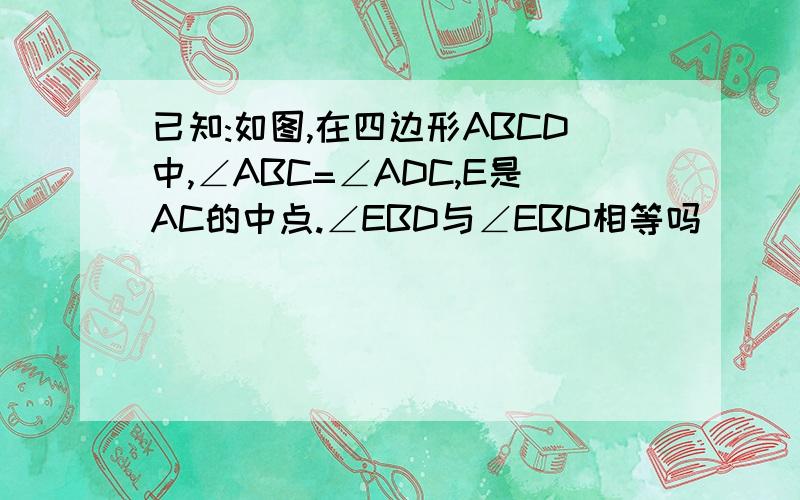 已知:如图,在四边形ABCD中,∠ABC=∠ADC,E是AC的中点.∠EBD与∠EBD相等吗