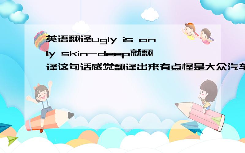 英语翻译ugly is only skin-deep就翻译这句话感觉翻译出来有点怪是大众汽车广告的标题