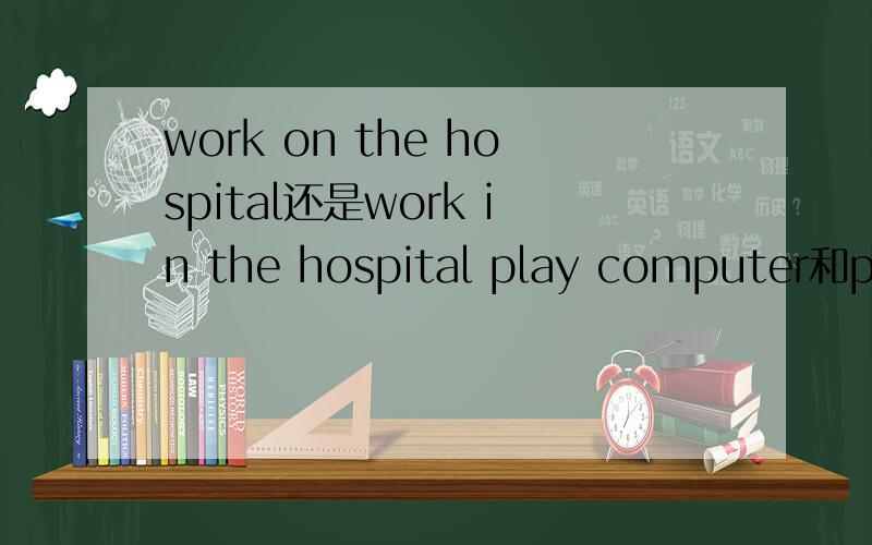 work on the hospital还是work in the hospital play computer和pla