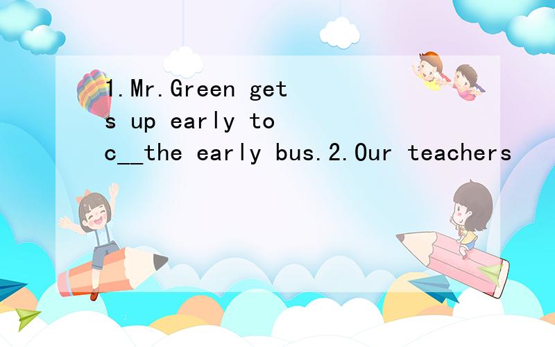 1.Mr.Green gets up early to c__the early bus.2.Our teachers