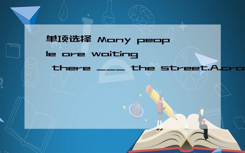 单项选择 Many people are waiting there ___ the street.A.cross B.