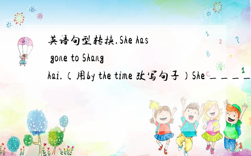 英语句型转换.She has gone to Shanghai.（用by the time 改写句子）She _____