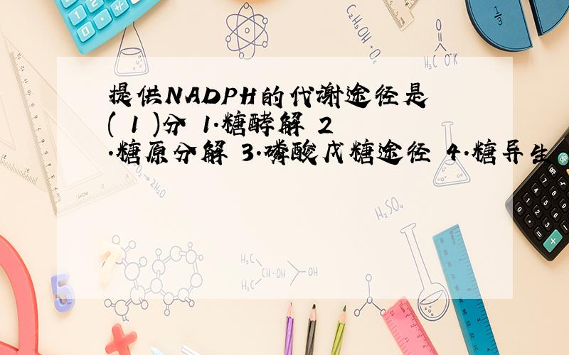 提供NADPH的代谢途径是 ( 1 )分 1.糖酵解 2.糖原分解 3.磷酸戊糖途径 4.糖异生 5.三羧酸循环