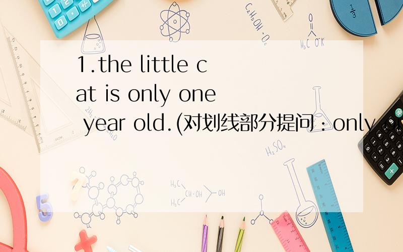 1.the little cat is only one year old.(对划线部分提问：only one year