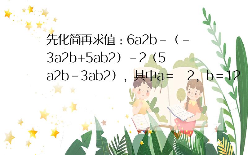 先化简再求值：6a2b-（-3a2b+5ab2）-2（5a2b-3ab2），其中a＝−2，b＝12