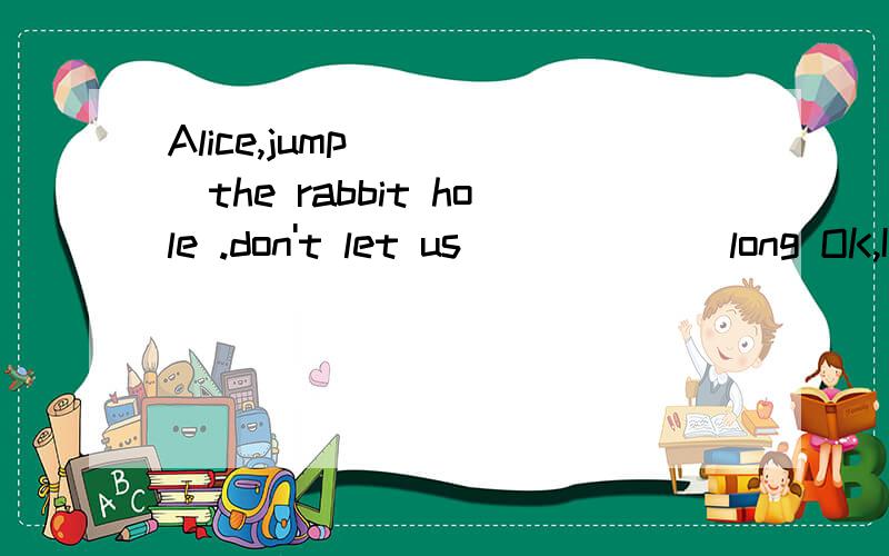 Alice,jump_____the rabbit hole .don't let us ______long OK,I