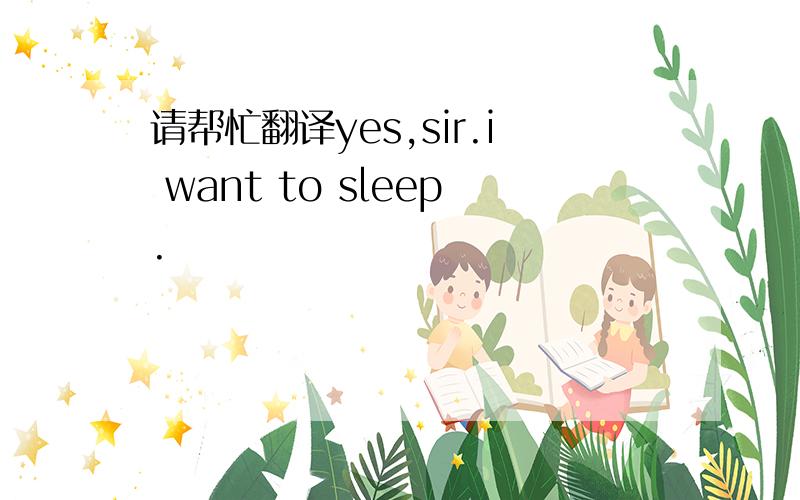 请帮忙翻译yes,sir.i want to sleep.
