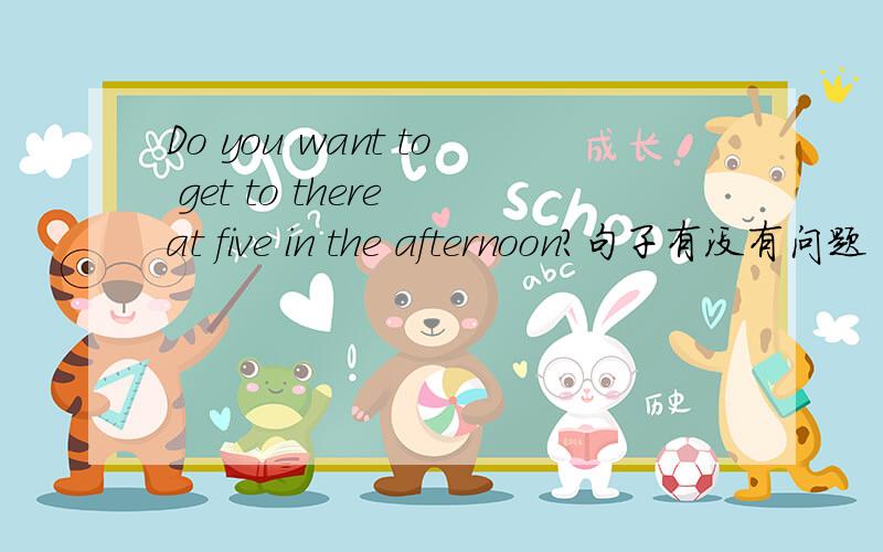 Do you want to get to there at five in the afternoon?句子有没有问题