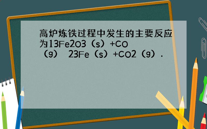 高炉炼铁过程中发生的主要反应为13Fe2O3（s）+CO（g）⇌23Fe（s）+CO2（g）．