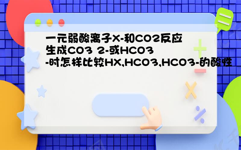 一元弱酸离子X-和CO2反应生成CO3 2-或HCO3 -时怎样比较HX,HCO3,HCO3-的酸性