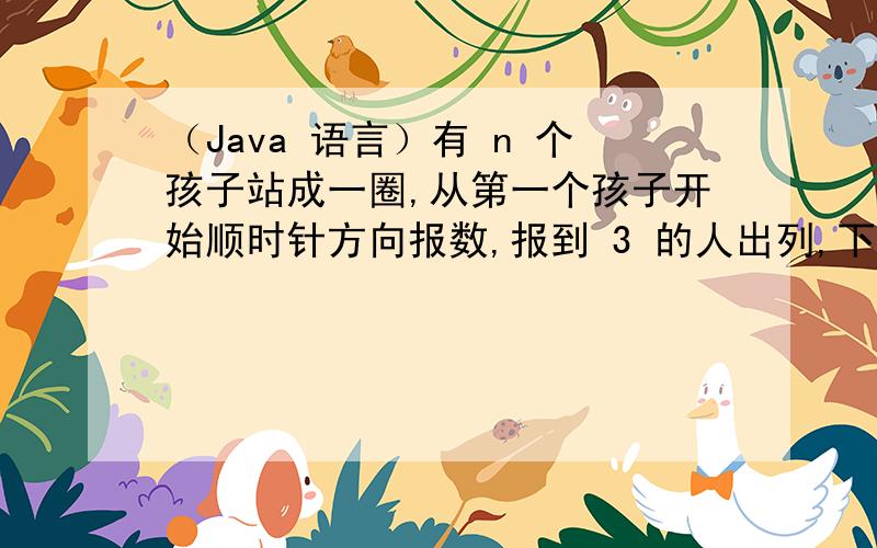 （Java 语言）有 n 个孩子站成一圈,从第一个孩子开始顺时针方向报数,报到 3 的人出列,下一个人继续从 1