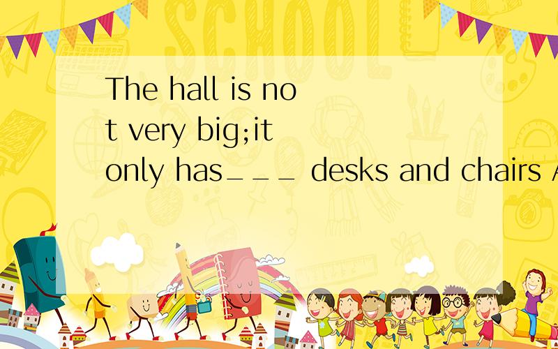 The hall is not very big;it only has___ desks and chairs A a