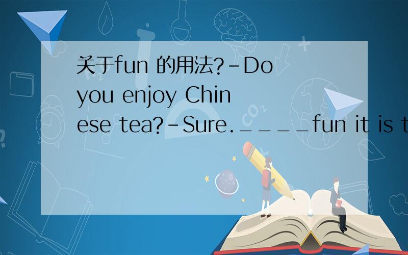 关于fun 的用法?-Do you enjoy Chinese tea?-Sure.____fun it is to d