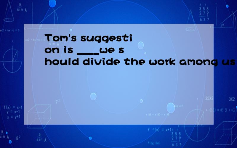 Tom's suggestion is ____we should divide the work among us e
