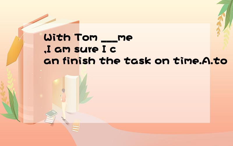 With Tom ___me,I am sure I can finish the task on time.A.to