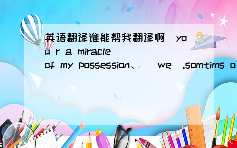 英语翻译谁能帮我翻译啊[you r a miracle of my possession、 [we].somtims o