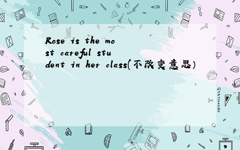Rose is the most careful student in her class(不改变意思）
