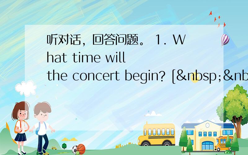 听对话，回答问题。 1. What time will the concert begin? [  