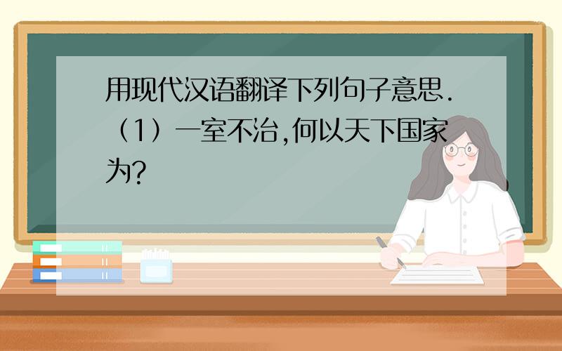 用现代汉语翻译下列句子意思.（1）一室不治,何以天下国家为?