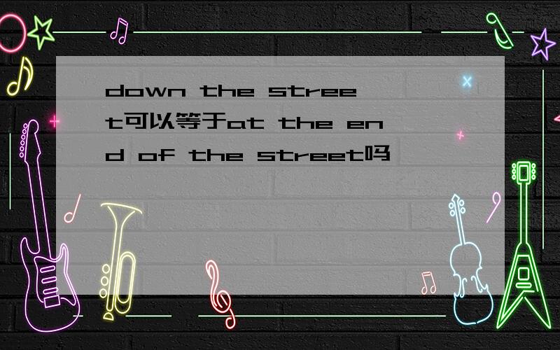 down the street可以等于at the end of the street吗