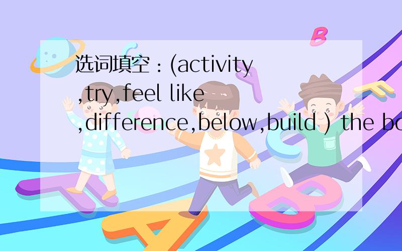 选词填空：(activity,try,feel like,difference,below,build ) the bo