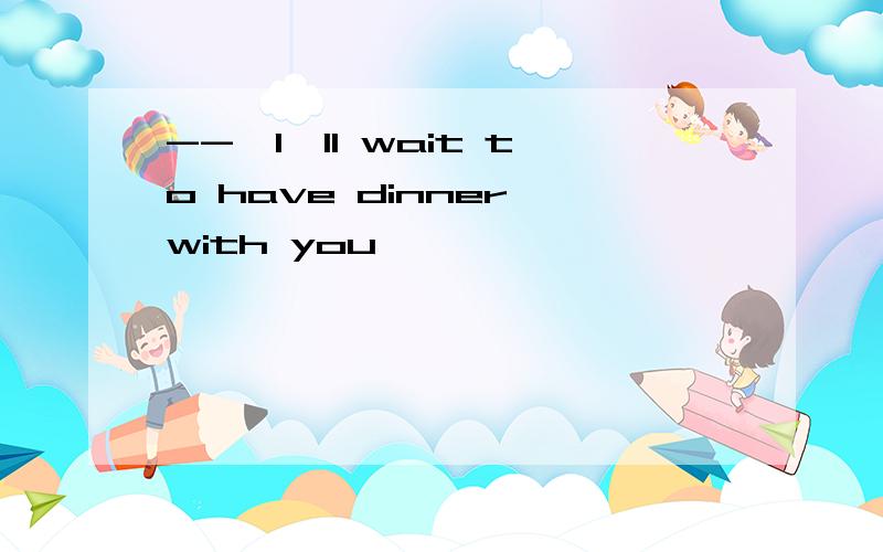--,I'll wait to have dinner with you ,
