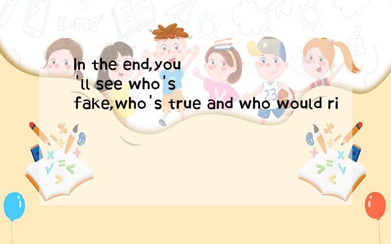 In the end,you'll see who's fake,who's true and who would ri