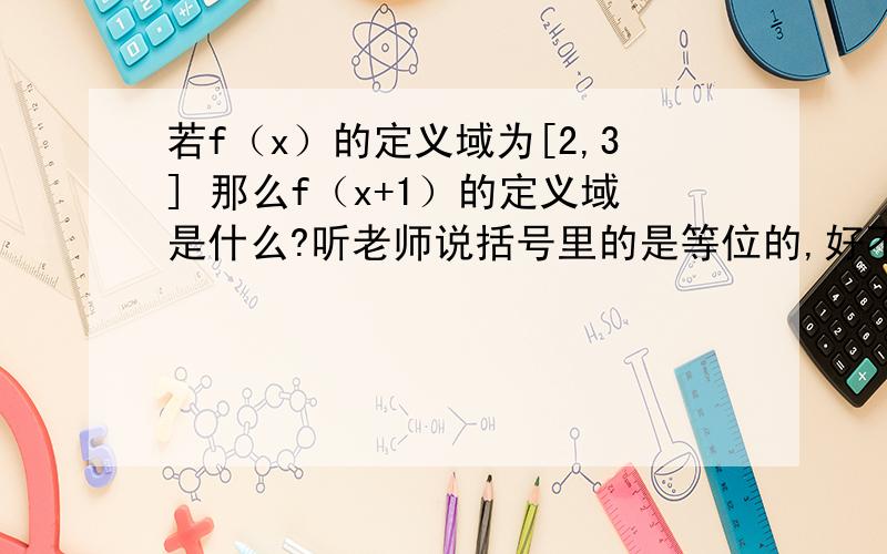 若f（x）的定义域为[2,3] 那么f（x+1）的定义域是什么?听老师说括号里的是等位的,好不容易理解了点,然后试着分析
