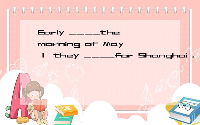 Early ____the morning of May 1,they ____for Shanghai .