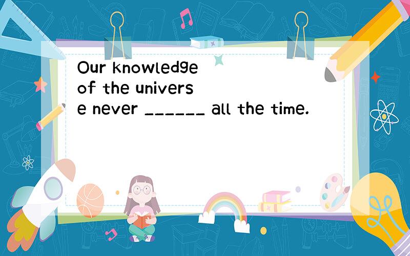 Our knowledge of the universe never ______ all the time.