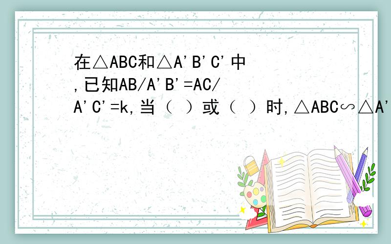 在△ABC和△A'B'C'中,已知AB/A'B'=AC/A'C'=k,当（ ）或（ ）时,△ABC∽△A'B'C'