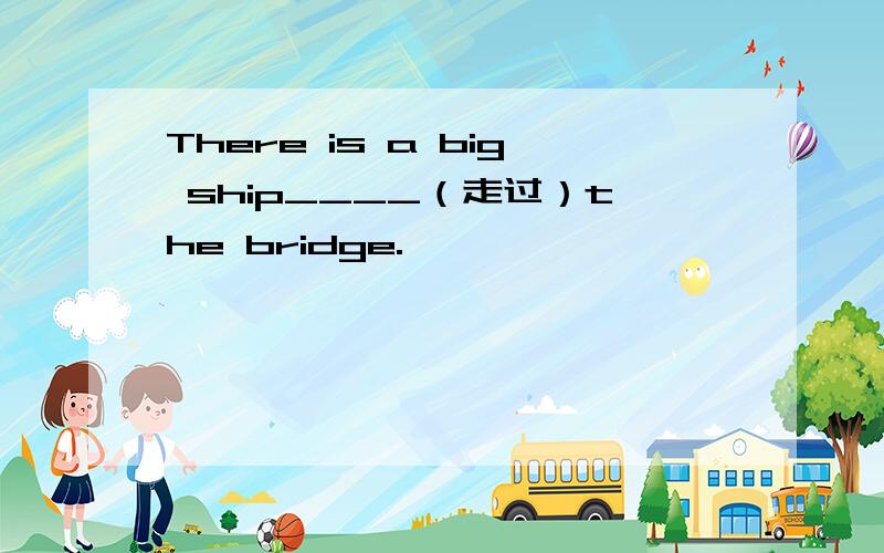 There is a big ship____（走过）the bridge.