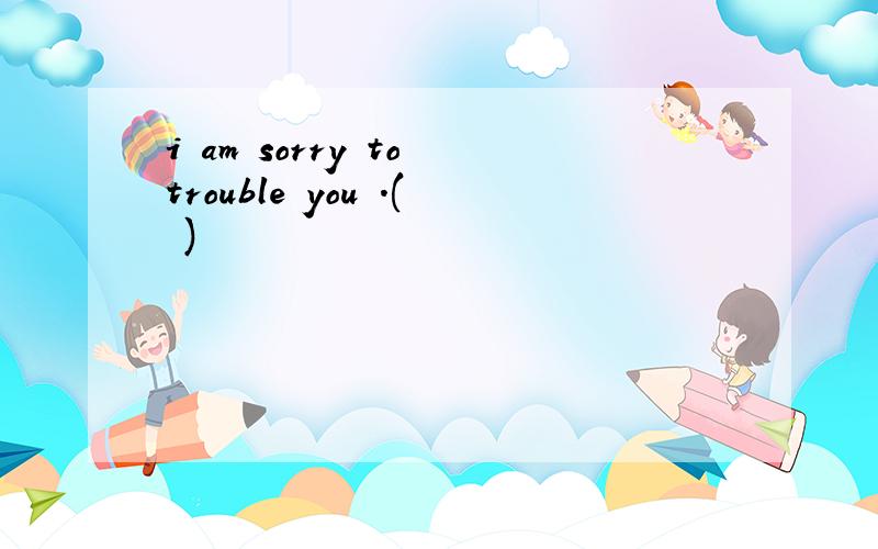 i am sorry to trouble you .( )