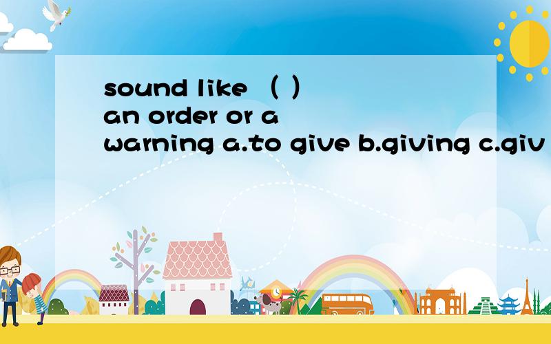 sound like （ ）an order or a warning a.to give b.giving c.giv