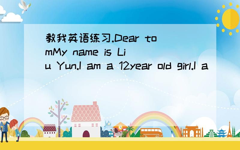教我英语练习.Dear tomMy name is Liu Yun.I am a 12year old girl.I a