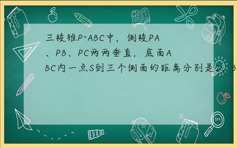 三棱锥P-ABC中，侧棱PA、PB、PC两两垂直，底面ABC内一点S到三个侧面的距离分别是2、3、6，那么PS=____