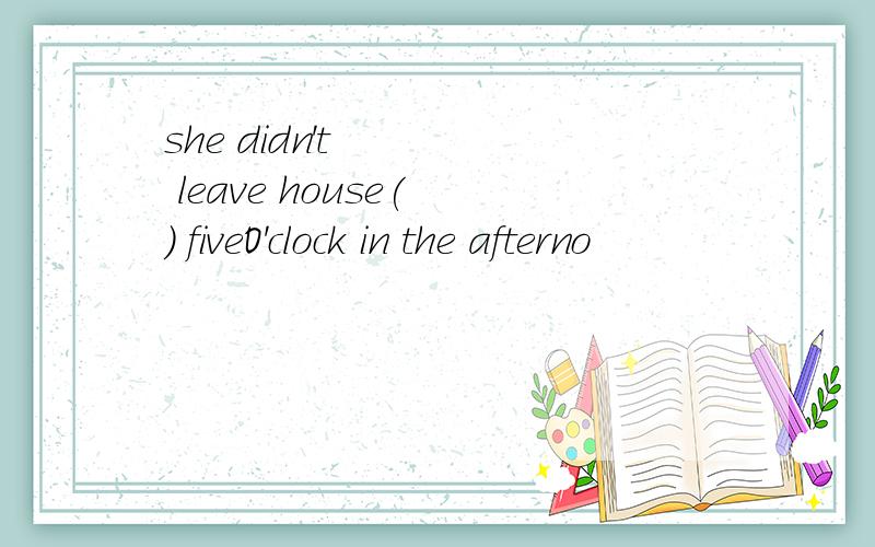 she didn't leave house( ) fiveO'clock in the afterno