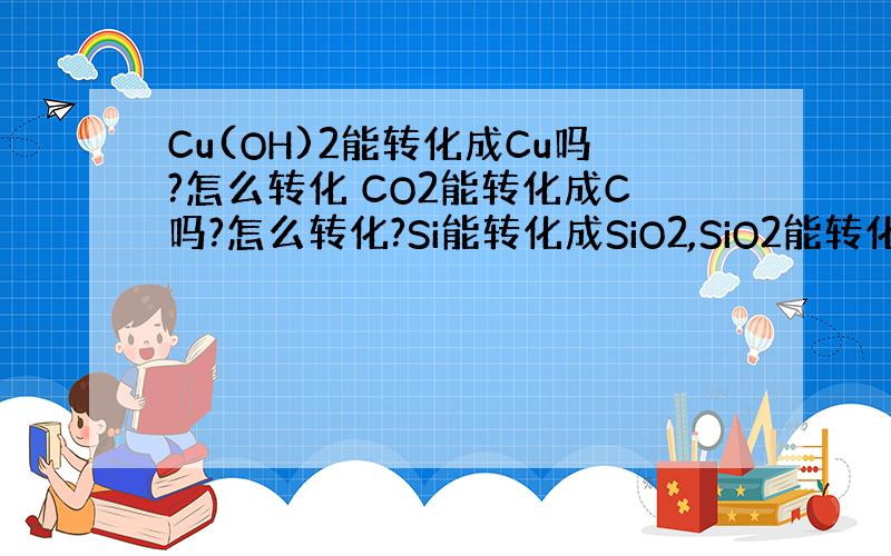 Cu(OH)2能转化成Cu吗?怎么转化 CO2能转化成C吗?怎么转化?Si能转化成SiO2,SiO2能转化成H2SiO3