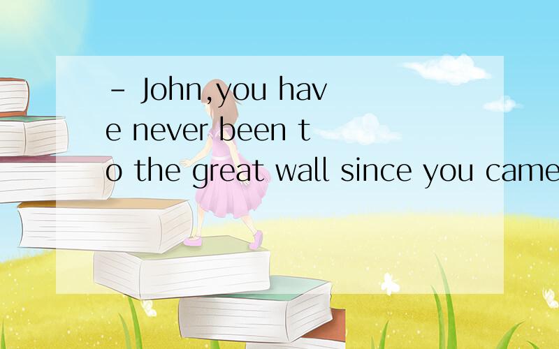 - John,you have never been to the great wall since you came