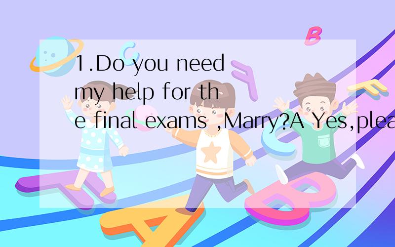 1.Do you need my help for the final exams ,Marry?A Yes,pleas