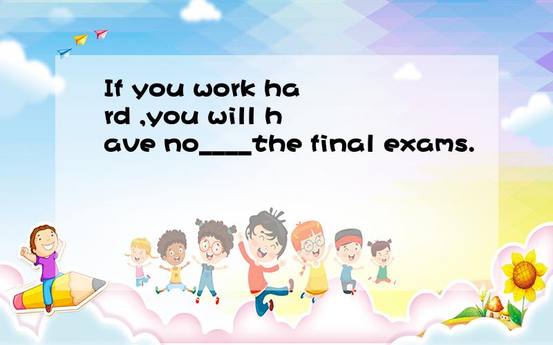 If you work hard ,you will have no____the final exams.